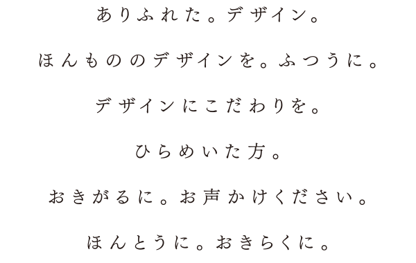 ありふれた。デザイン。ほんもののデザインを。ふつうに。デザインにこだわりを。ひらめいた方。おきがるに。お声かけください。ほんとうに。おきらくに。