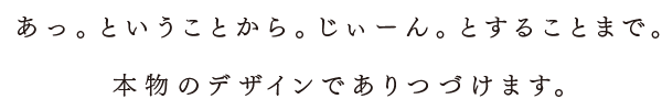 あっということからじぃーんとすることまで。本物のデザインでありつづけます。